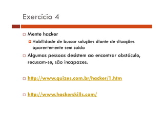 Exercício 4
Mente hacker
Habilidade de buscar soluções diante de situações
aparentemente sem saída

Algumas pessoas desistem ao encontrar obstáculo,
g
p
,
recusam-se, são incapazes.
http://www.quizes.com.br/hacker/1.htm
http://www.hackerskills.com/
p //
/

 
