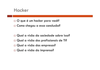 Hacker
O que é um hacker para você?
Como chegou a essa conclusão?
g
Qual
Q l a visão d sociedade sobre isso?
i ã da i d d
b i ?
Qual a visão dos profissionais de TI?
Qual a visão das empresas?
Qual a visão da imprensa?

 