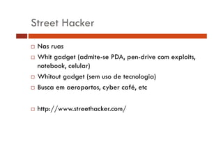 Street Hacker
Nas ruas
Whit gadget (admite-se PDA, pen-drive com exploits,
notebook, celular)
Whitout gadget (sem uso de tecnologia)
Busca em aeroportos, cyber café, etc
http://www.streethacker.com/

 