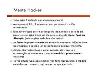 Mente Hacker
Toda ação é definida por um modelo mental.
Modelo mental é a forma como seus pensamentos estão
estruturados.
d
Esta estruturação ocorre ao longo da vida, sendo o período de
maior estruturação o que vai até os sete anos de idade. F
i
t t
ã
i té
t
d id d Fase da
d
Absorção (informações verbais e não verbais)
As áreas de processamento cerebral não usadas na infância ficam
adormecidas, podendo ser despertadas a qualquer momento.
Adultos são mais críticos e menos capazes de ir contra a
estruturação já instalada e contra os caminhos proeminentes
existentes
Talvez estude tudo sobre hacker, mas falte reprogramar o modelo
mental para começar a agir sem achar que é errado

 