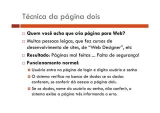 Técnica da página dois
Quem você acha que cria página para Web?
Muitas pessoas leigas, que fez cursos de
desenvolvimento de sites, de “Web Designer”, etc
Resultado: Páginas mal feitas ... Falta de segurança!
Funcionamento normal:
Usuário
Us ário entra na página de login e digita usuário e senha
s ário
O sistema verifica no banco de dados se os dados
conferem,
conferem se conferir dá acesso a página dois.
dois
Se os dados, nome do usuário ou senha, não conferir, o
sistema exibe a página três informando o erro.

 