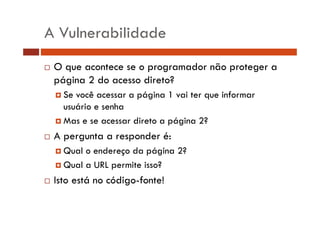 A Vulnerabilidade
O que acontece se o programador não proteger a
página 2 do acesso direto?
Se você acessar a página 1 vai ter que informar
usuário e senha
Mas e se acessar direto a página 2?

A pergunta a responder é:
Qual o endereço da página 2?
Qual a URL permite isso?

Isto está no código-fonte!

 