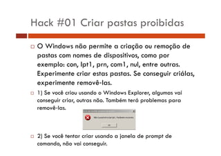 Hack #01 Criar pastas proibidas
O Windows não permite a criação ou remoção de
pastas com nomes de dispositivos, como por
exemplo: con, lpt1, prn, com1, nul, entre outras.
Experimente criar estas pastas. Se conseguir criálas,
experimente removê las.
1) Se você criou usando o Windows Explorer, algumas vai
)
p
g
conseguir criar, outras não. Também terá problemas para
removê‐las.

2) Se você tentar criar usando a janela de prompt de
comando, não vai conseguir.

 