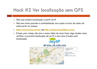Hack #2 Ver localização sem GPS
Sites que exibem localização a partir do IP
Não tem muita precisão e confiabilidade, mas ajuda na hora de saber de
onde partiu um ataque
http://www.myip.com.br/ ou http://whatismyipaddress.com/
É hack, pois o leigo não tem a menor idéia de como fazer algo simples como
verificar a provável localização de um IP e nem como fraudar esta
localização.

 