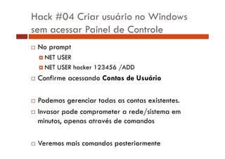 Hack #04 Criar usuário no Windows
sem acessar Painel de Controle
No prompt
NET USER
NET USER hacker 123456 /ADD

Confirme acessando Contas de Usuário
Podemos gerenciar todas as contas existentes.
Invasor pode comprometer a rede/sistema em
minutos, apenas através de comandos
Veremos mais comandos posteriormente

 