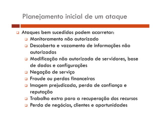 Planejamento inicial de um ataque
Ataques b sucedidos podem acarretar:
A
bem
did
d
Monitoramento não autorizado
Descoberta e vazamento d informações não
b
de f
autorizadas
Modificação não autorizada de servidores, base
de dados e configurações
Negação de serviço
Fraude ou perdas financeiras
Imagem prejudicada, perda de confiança e
reputação
Trabalho extra para a recuperação dos recursos
Perda de negócios, clientes e oportunidades

 