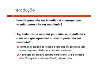 Introdução
Invadir para não ser invadido é o mesmo que
assaltar para não ser assaltado?
Aprender como assaltar para não ser assaltado é
o mesmo que aprender a invadir para não ser
invadido?
Vantagem: podemos invadir o próprio IP, domínios sob
nossa responsabilidade e máquinas virtuais
virtuais.
A prática do assalto sempre será crime. A da invasão
não.
não Por que invasão (no Brasil) não é crime.
crime

 