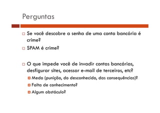 Perguntas
Se você descobre a senha de uma conta bancária é
crime?
SPAM é crime?
O que impede você de invadir contas bancárias,
desfigurar sites, acessar e-mail d t
d fi
it
il de terceiros, etc?
i
t?
Medo (punição, do desconhecido, das consequências)?
Falta de conhecimento?
Algum obstáculo?

 
