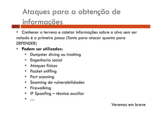 Ataques para a obtenção de
informações
• C h
Conhecer o t
terreno e coletar i f
l t informações sobre o alvo sem ser
õ
b
l
notado é o primeiro passo (Tanto para atacar quanto para
DEFENDER)
• Podem ser utilizados:
• Dumpster diving ou trashing
• Engenharia social
• Ataques físicos
• P k t sniffing
Packet iffi
• Port scanning
• Scanning de vulnerabilidades
• Firewalking
• IP Spoofing – técnica auxiliar
• …
Veremos em breve

 