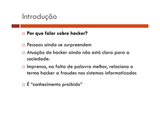 Introdução
Por que falar sobre hacker?
Pessoas ainda se surpreendem
P
i d
d
Atuação do hacker ainda não está clara para a
sociedade.
Imprensa, na falta de palavra melhor, relaciona o
termo hacker a fraudes nos sistemas informatizados
É “conhecimento proibido”

 