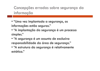 Concepções erradas sobre segurança da
informação
• “Uma vez implantada a segurança, as
informações estão seguras.”
ç
g
• “A implantação da segurança é um processo
simples.”
p
• “A segurança é um assunto de exclusiva
responsabilidade da área de segurança ”
segurança.
• “A estrutura da segurança é relativamente
estática.
estática ”

 