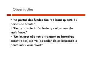 Observações
• “As portas dos fundos são tão boas quanto às
p
portas da frente.”
• “Uma corrente é tão forte quanto o seu elo
mais fraco ”
fraco.
• “Um invasor não tenta transpor as barreiras
encontradas, ele vai ao redor delas buscando o
d
l
i
d d l b
d
ponto mais vulnerável.”

 