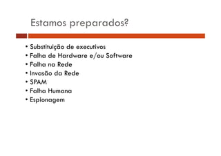 Estamos preparados?
• Substituição de executivos
• Falha de Hardware e/ou Software
• Falha na Rede
• Invasão da Rede
• SPAM
• Falha Humana
• Espionagem

 