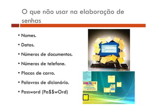 O que não usar na elaboração de
senhas
• Nomes.
• Datas.
• Números de documentos.
• Números de telefone.
• Placas de carro.
• Palavras de dicionário.
• Password (Pa$$wOrd)

 