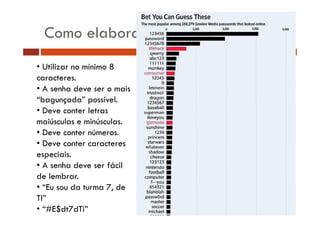 Como elaborar senhas
• Utilizar no mínimo 8
caracteres.
• A senha deve ser o mais
h d
i
“bagunçada” possível.
• Deve conter letras
maiúsculas e minúsculas.
• Deve conter números.
• Deve conter caracteres
especiais.
• A senha de e ser fácil
deve
de lembrar.
• “Eu sou da turma 7, de
u
u a
TI”
• “#E$dt7dTi”

 