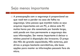Seja menos importante
A preocupação com a segurança é proporcional ao
que você tem a perder no caso de falha na
segurança. Uma pessoa que mantém todos os seus
arquivos importantes em um PC, e deixa este PC
muitas horas por dia conectado por banda larga,
está pondo em risco permanente a segurança das
suas informações. Ser menos importante é deixar o
mínimo possível à disposição dos invasores. O preço
dos HDs de grande capacidade, HDs externos, pen
drives a preços bastante convidativos, são boas
opções para manter as informações pessoais fora do
micro.

 