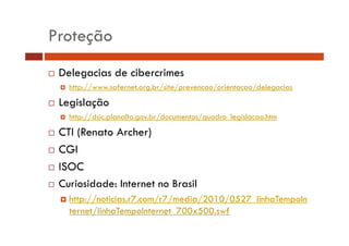 Proteção
Delegacias de cibercrimes
http://www.safernet.org.br/site/prevencao/orientacao/delegacias

Legislação
http://dsic.planalto.gov.br/documentos/quadro_legislacao.htm

CTI (Renato Archer)
CGI
ISOC
Curiosidade: Internet no Brasil
http://noticias.r7.com/r7/media/2010/0527_linhaTempoIn
ternet/linhaTempoInternet_700x500.swf
/

 