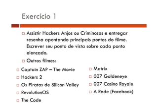 Exercício 1 
… Assistir Hackers Anjos ou Criminosos e entregar 
resenha apontando principais pontos do filme. 
Escrever seu ponto de vista sobre cada ponto 
elencado. 
… Outros filmes: 
… Captain ZAP – The Movie … Matrix 
… Hackers 2 
… 007 Goldeneye 
… Os Piratas de Silicon Valley 
… RevolutionOS 
… 007 Casino Royale 
… A Rede (Facebook) 
… The Code 
) 
 