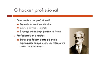 O hacker profissional 
… Quer ser hacker profissional? 
† Esteja ciente que é ser pioneiro 
† Sujeito a críticas e oposição 
† É o preço que se paga por sair na frente 
… Profissionalizar o hacker 
† Evitar que façam parte do crime 
organizado ou que usem seu talento em 
ações de vandalismo 
 
