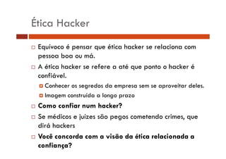 Ética Hacker 
… Equívoco é pensar que ética hacker se relaciona com 
pessoa boa ou má. 
… A ética hacker se refere a até que ponto o hacker é 
confiável. 
† Conhecer os segredos da empresa sem se aproveitar deles. 
† Imagem construída a longo prazo 
… Como confiar num hacker? 
…… Se médicos e juízes são pegos cometendo crimes, que 
dirá hackers 
… Você concorda com a visão da ética relacionada a 
confiança? 
 