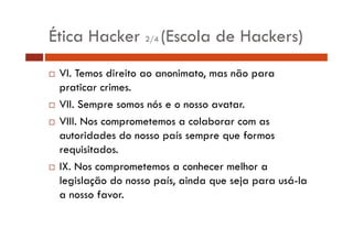 Ética Hacker 2/4 (Escola de Hackers) 
… VI. Temos direito ao anonimato, mas não para 
praticar crimes. 
… VII. Sempre somos nós e o nosso avatar. 
…… VIII. Nos comprometemos a colaborar com as 
autoridades do nosso país sempre que formos 
requisitados. 
… IX. Nos comprometemos a conhecer melhor a 
legislação do nosso país, ainda que seja para usá-la 
a nosso favor. 
 