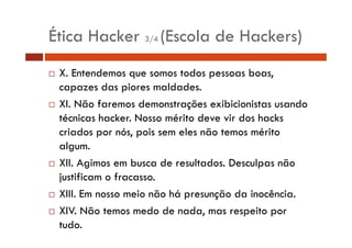 Ética Hacker 3/4 (Escola de Hackers) 
… X. Entendemos que somos todos pessoas boas, 
capazes das piores maldades. 
… XI. Não faremos demonstrações exibicionistas usando 
técnicas hacker. Nosso mérito deve vir dos hacks 
criados por nós, pois sem eles não temos mérito 
algum. 
… XII. Agimos em busca de resultados. Desculpas não 
justificam o fracasso. 
… XIII. Em nosso meio não há presunção da inocência. 
… XIV. Não temos medo de nada, mas respeito por 
tudo. 
 