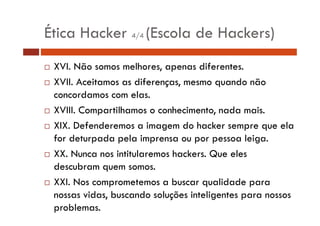 Ética Hacker 4/4 (Escola de Hackers) 
… XVI. Não somos melhores, apenas diferentes. 
… XVII. Aceitamos as diferenças, mesmo quando não 
concordamos com elas. 
…… XVIII. Compartilhamos o conhecimento, nada mais. 
… XIX. Defenderemos a imagem do hacker sempre que ela 
for deturpada pela imprensa ou por pessoa leiga. 
… XX. Nunca nos intitularemos hackers. Que eles 
descubram quem somos. 
… XXI. Nos comprometemos a buscar qualidade para 
nossas vidas, buscando soluções inteligentes para nossos 
problemas. 
 
