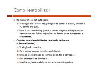 Como rentabilizar 
… Hacker profissional autônomo 
† Prestação de serviço: recuperação de contas e dados, blindar o 
PC contra ataques. 
† Usar o buzz marketing (boca a boca). Negócio a longo prazo. 
Serviço não vai faltar. Impecável na forma de se apresentar e 
competente. 
… Caçador de vulnerabilidades (auditoria online de 
vulnerabilidades) 
† Variação da anterior. 
† Para empresas que tem sites na Internet 
† Emissão de relatórios de vulnerabilidades e correções 
† Ex.: empresa Site Blindado 
† Leia http://www.siteblindado.com.br/tecnologia.html 
 