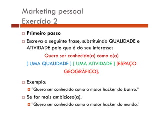 Marketing pessoal 
Exercício 2 
… Primeiro passo 
… Escreva a seguinte frase, substituindo QUALIDADE e 
ATIVIDADE pelo que é do seu interesse: 
Quero ser conhecido(a) como o(a) 
[ UMA QUALIDADE ] [ UMA ATIVIDADE ] [ESPAÇO 
GEOGRÁFICO]. 
…… Exemplo: 
† ”Quero ser conhecido como o maior hacker do bairro.” 
… Se for mais ambicioso(a): 
† ”Quero ser conhecido como o maior hacker do mundo.” 
 