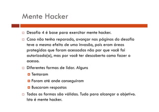 Mente Hacker 
… Desafio 4 é base para exercitar mente hacker. 
… Caso não tenha reparado, avançar nas páginas do desafio 
teve o mesmo efeito de uma invasão, pois eram áreas 
protegidas que foram acessadas não por que você foi 
autorizado(a), mas por você ter descoberto como fazer o 
acesso. 
…… Diferentes formas de lidar. Alguns 
† Tentaram 
†† Foram até onde conseguiram 
† Buscaram respostas 
…… Todas as formas são válidas. Tudo para alcançar o objetivo. 
Isto é mente hacker. 
 