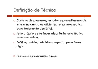 Definição de Técnica 
… Conjunto de processos, métodos e procedimentos de 
uma arte, ciência ou ofício (ex.: uma nova técnica 
para tratamento dentário). 
… Jeito próprio de se fazer algo: Tenho uma técnica 
para memorizar. 
…… Prática, perícia, habilidade especial para fazer 
algo. 
… Técnicas são chamadas hacks 
 