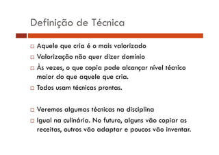 Definição de Técnica 
… Aquele que cria é o mais valorizado 
… Valorização não quer dizer domínio 
… Às vezes, o que copia pode alcançar nível técnico 
maior do que aquele que cria. 
… Todos usam técnicas prontas. 
… Veremos algumas técnicas na disciplina 
… Igual na culinária. No futuro, alguns vão copiar as 
receitas, outros vão adaptar e poucos vão inventar. 
 