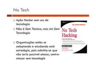 No Tech 
… Ação Hacker sem uso de 
tecnologia 
… Não é Sem Técnica, mas sim Sem 
Tecnologia 
… Organizações estão se 
adaptando e estudando está 
estratégia, pois admitia-se que 
não seria possível atacar, contra-atacar 
sem tecnologia 
 