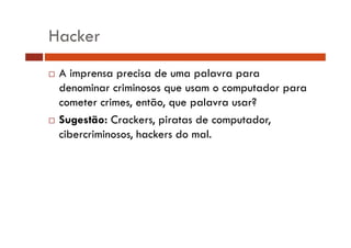 Hacker 
… A imprensa precisa de uma palavra para 
denominar criminosos que usam o computador para 
cometer crimes, então, que palavra usar? 
… Sugestão: Crackers, piratas de computador, 
cibercriminosos, hackers do mal. 
 