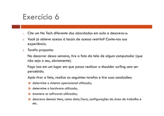 Exercício 6 
1. Cite um No Tech diferente dos abordados em aula e descreva-o. 
2. Você já obteve acesso à locais de acesso restrito? Conte-nos sua 
experiência. 
3. Tarefa proposta: 
No decorrer dessa semana, tire a foto da tela de algum computador (que 
não seja o seu, obviamente). 
Faça isso em um lugar em que possa realizar o shoulder surfing sem ser 
percebido. 
Após tirar a foto, realize as seguintes tarefas e tire suas conclusões: 
† determine o sistema operacional utilizado; 
† determine o hardware utilizado; 
† enumere os softwares utilizados; 
† descreva demais itens, como data/hora, configurações da área de trabalho e 
etc. 
 