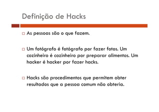 Definição de Hacks 
… As pessoas são o que fazem. 
… Um fotógrafo é fotógrafo por fazer fotos. Um 
cozinheiro é cozinheiro por preparar alimentos. Um 
hacker é hacker por fazer hacks. 
… Hacks são procedimentos que permitem obter 
resultados que a pessoa comum não obteria. 
 