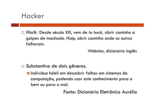 Hacker 
… Hack: Desde século XIII, vem de to hack, abrir caminho a 
golpes de machado. Hoje, abrir caminho onde os outros 
falharam. 
Webster, dicionário inglês 
…… Substantivo de dois gêneros. 
† Indivíduo hábil em descobrir falhas em sistemas de 
computação, podendo usar este conhecimento para o 
bem ou para o mal. 
Fonte: Dicionário Eletrônico Aurélio 
 
