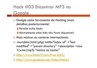Hack #03 Encontrar MP3 no 
Google 
… Google como ferramenta de Hacking (mais 
detalhes posteriormente) 
† Permite muito hacks 
† Normalmente estes links não ficam disponíveis 
… Mais músicas ou cantores internacionais 
…… -inurl:(htm|html|php) intitle:"index of" +"last 
modified" +"parent directory" +description +size 
+(wma|mp3) ““música ou cantor" 
… http://www.listen77.com/free-mp3/ 
… http://www.gooload.com/index.html.en 
 