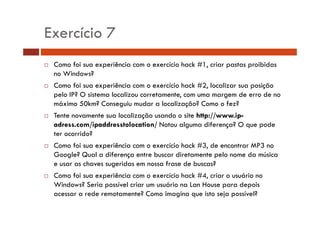 Exercício 7 
… Como foi sua experiência com o exercício hack #1, criar pastas proibidas 
no Windows? 
…… Como foi sua experiência com o exercício hack #2, localizar sua posição 
pelo IP? O sistema localizou corretamente, com uma margem de erro de no 
máximo 50km? Conseguiu mudar a localização? Como o fez? 
… Tente novamente sua localização usando o site http://www.ip-adress. 
com/ipaddresstolocation/ Notou alguma diferença? O que pode 
ter ocorrido? 
… Como foi sua experiência com o exercício hack #3, de encontrar MP3 no 
Google? Qual a diferença entre buscar diretamente pelo nome da música 
e usar as chaves sugeridas em nossa frase de buscas? 
… Como foi sua experiência com o exercício hack #4, criar o usuário no 
Windows? Seria possível criar um usuário na Lan House para depois 
acessar a rede remotamente? Como imagina que isto seja possível? 
 
