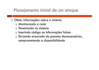 Planejamento inicial de um ataque 
‰ Obter informações sobre o sistema 
‰ Monitorando a rede 
‰ Penetrando no sistema 
‰ Inserindo código ou informações falsas 
‰ Enviando enxurada de pacotes desnecessários, 
comprometendo a disponibilidade 
 