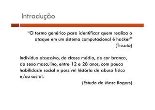 Introdução 
“O termo genérico para identificar quem realiza o 
ataque em um sistema computacional é hacker” 
(Tissato) 
Indivíduo obsessivo, de classe média, de cor branca, 
do sexo masculino, entre 12 e 28 anos, com pouca 
habilidade social e possível história de abuso físico 
e/ou social. 
(Estudo de Marc Rogers) 
 