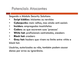 Potenciais Atacantes 
Segundo o Módulo Security Solutions: 
• Script kiddies: iniciantes ou newbies 
•• Cyberpunks: mais velhos, mas ainda anti-sociais 
• Insiders: empregados insatisfeitos 
•• Coders: os que escrevem suas ‘proezas’ 
• White hat: profissionais contratados, sneakers 
•• Black hat: crackers 
• Gray hat: hackers que vivem no limite entre white e 
black hat. 
Usuários, autorizados ou não, também podem causar 
danos por erros ou ignorância. 
 