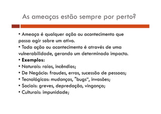 As ameaças estão sempre por perto? 
• Ameaça é qualquer ação ou acontecimento que 
possa agir sobre um ativo. 
• Toda ação ou acontecimento é através de uma 
vulnerabilidade, gerando um determinado impacto. 
• Exemplos: 
• Naturais: raios, incêndios; 
• De Negócio: fraudes, erros, sucessão de pessoas; 
• Tecnológicas: mudanças, "bugs“, invasões; 
• Sociais: greves, depredação, vingança; 
• Culturais: impunidade; 
 