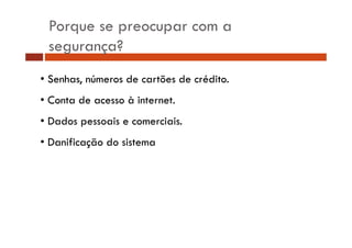 Porque se preocupar com a 
segurança? 
• Senhas, números de cartões de crédito. 
• Conta de acesso à internet. 
• Dados pessoais e comerciais. 
• Danificação do sistema 
 