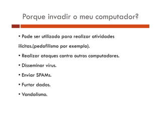 Porque invadir o meu computador? 
• Pode ser utilizado para realizar atividades 
ilícitas.(pedofilismo por exemplo). 
• Realizar ataques contra outros computadores. 
• Disseminar vírus. 
• Enviar SPAMs. 
• Furtar dados. 
• Vandalismo. 
 