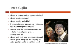 Introdução 
… Quem se atreve a dizer que estuda isso? 
… Quem estuda o diabo? 
… Quem estuda pedofilia? 
… E a medicina com o estudo de indigentes, 
não é profanação de corpos? 
… Pessoas nuas em revistas famosas é nu 
artístico. E se alguém quiser ser 
fotografado nu? 
… Quem será mais bem aceito socialmente? 
Pedro que é fotógrafo da Playboy ou 
João que fotografa as vizinhas nuas? 
 