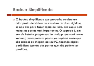 Backup Simplificado 
… O backup simplificado que proponho consiste em 
criar pastas temáticas na estrutura do disco rígido e, 
se não der para fazer cópia de tudo, que copie pelo 
menos as pastas mais importantes. O segredo é, em 
vez de instalar programas de backup que você nunca 
vai usar, mova para as pastas os arquivos assim que 
são criados ou chegam ao seu PC, fazendo cópias 
periódicas apenas das pastas que não podem ser 
perdidas. 
 
