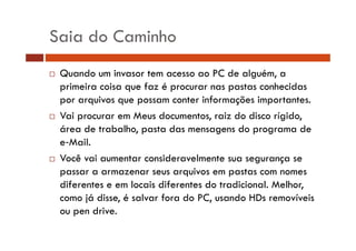 Saia do Caminho 
… Quando um invasor tem acesso ao PC de alguém, a 
primeira coisa que faz é procurar nas pastas conhecidas 
por arquivos que possam conter informações importantes. 
… Vai procurar em Meus documentos, raiz do disco rígido, 
área de trabalho, pasta das mensagens do programa de 
e Mail. 
… Você vai aumentar consideravelmente sua segurança se 
passar a armazenar seus arquivos em pastas com nomes 
diferentes e em locais diferentes do tradicional. Melhor, 
como já disse, é salvar fora do PC, usando HDs removíveis 
ou pen drive. 
 