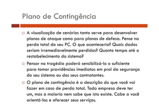Plano de Contingência 
… A visualização de cenários tanto serve para desenvolver 
planos de ataque como para planos de defesa. Pense na 
perda total do seu PC. O que aconteceria? Quais dados 
seriam irremediavelmente perdidos? Quanto tempo até o 
restabelecimento do sistema? 
… Pensar na tragédia poderá sensibilizá lo o suficiente 
para tomar providências imediatas em prol da segurança 
do seu sistema ou dos seus contratantes. 
… O plano de contingência é a descrição do que você vai 
fazer em caso de perda total. Toda empresa deve ter 
um, mas a maioria nem sabe que isto existe. Cabe a você 
orientá las e oferecer seus serviços. 
 