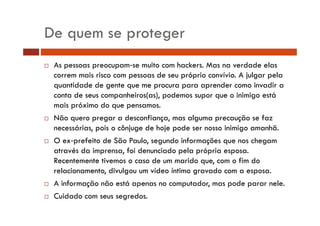 De quem se proteger 
… As pessoas preocupam‐se muito com hackers. Mas na verdade elas 
correm mais risco com pessoas de seu próprio convívio. A julgar pela 
quantidade de gente que me procura para aprender como invadir a 
conta de seus companheiros(as), podemos supor que o inimigo está 
mais próximo do que pensamos. 
… Não quero pregar a desconfiança, mas alguma precaução se faz 
necessárias, pois o cônjuge de hoje pode ser nosso inimigo amanhã. 
… O ex‐prefeito de São Paulo, segundo informações que nos chegam 
através da imprensa, foi denunciado pela própria esposa. 
Recentemente tivemos o caso de um marido que, com o fim do 
relacionamento, divulgou um vídeo íntimo gravado com a esposa. 
… A informação não está apenas no computador, mas pode parar nele. 
… Cuidado com seus segredos. 
 